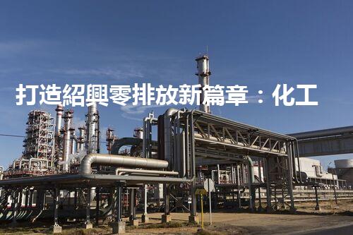 打造紹興零排放新篇章：化工廢水實現(xiàn)全流程清零！